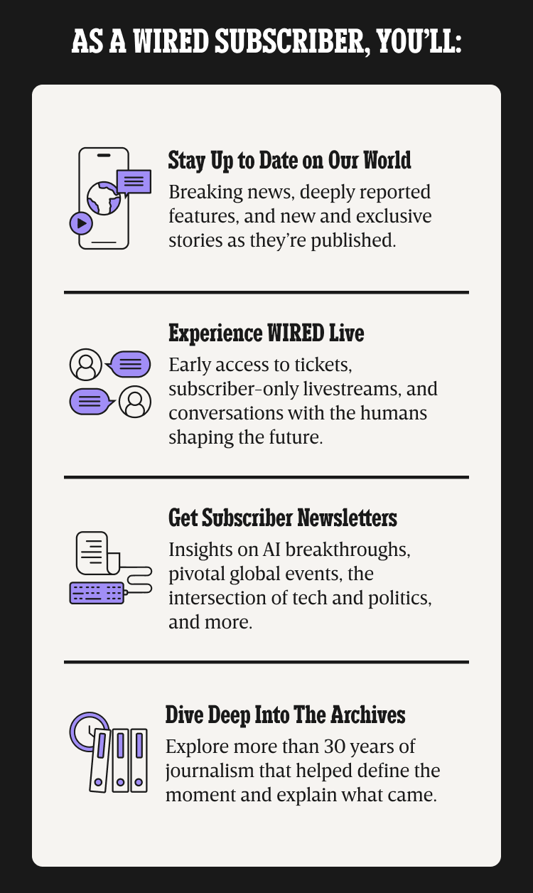 As a WIRED subscriber, you’ll: Stay up to date on our world - Breaking news, deeply reported features, and new and exclusive stories as they’re published. | Experience WIRED live - Early access to tickets, subscriber-only livestreams, and conversations with the humans shaping the future. | Get Subscriber Newsletters - Insights on AI breakthroughs, pivotal global events, the intersection of tech and politics, and more. | Dive deep into the archives - Explore more than 30 years of journalism that helped define the moment and explain what came.