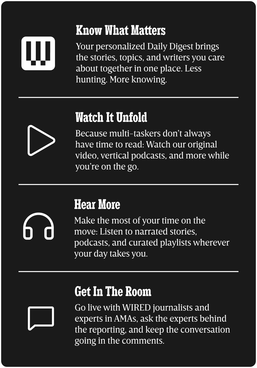 Know what matters - Your personalized Daily Digest brings the stories, topics, and writers you care about together in one place. Less hunting. More knowing. | Watch it Unfold - Because multi-taskers don’t always have time to read: Watch our original video, vertical podcasts, and more while you’re on the go. | Hear more - Make the most of your time on the move: Listen to narrated stories, podcasts, and curated playlists wherever your day takes you. | Get in the room - Go live with WIRED journalists and experts in AMAs, ask the experts behind the reporting, and keep the conversation going in the comments.