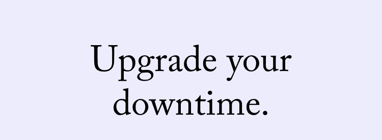 Upgrade your downtime.