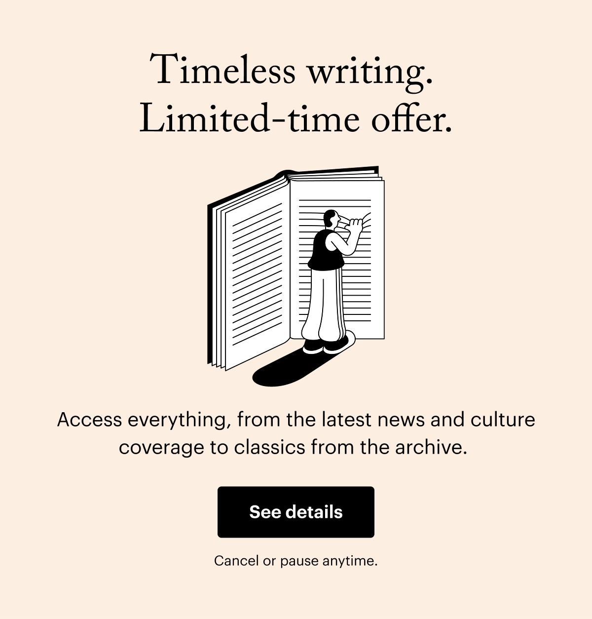 Timeless writing. Limited-time offer. Access everything, from the latest news and culture coverage to classics from the archive. See details. Cancel or pause anytime.