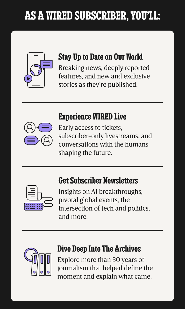 As a WIRED subscriber, you’ll: Stay up to date on our world - Breaking news, deeply reported features, and new and exclusive stories as they’re published. | Experience WIRED live - Early access to tickets, subscriber-only livestreams, and conversations with the humans shaping the future. | Get Subscriber Newsletters - Insights on AI breakthroughs, pivotal global events, the intersection of tech and politics, and more. | Dive deep into the archives - Explore more than 30 years of journalism that helped define the moment and explain what came.