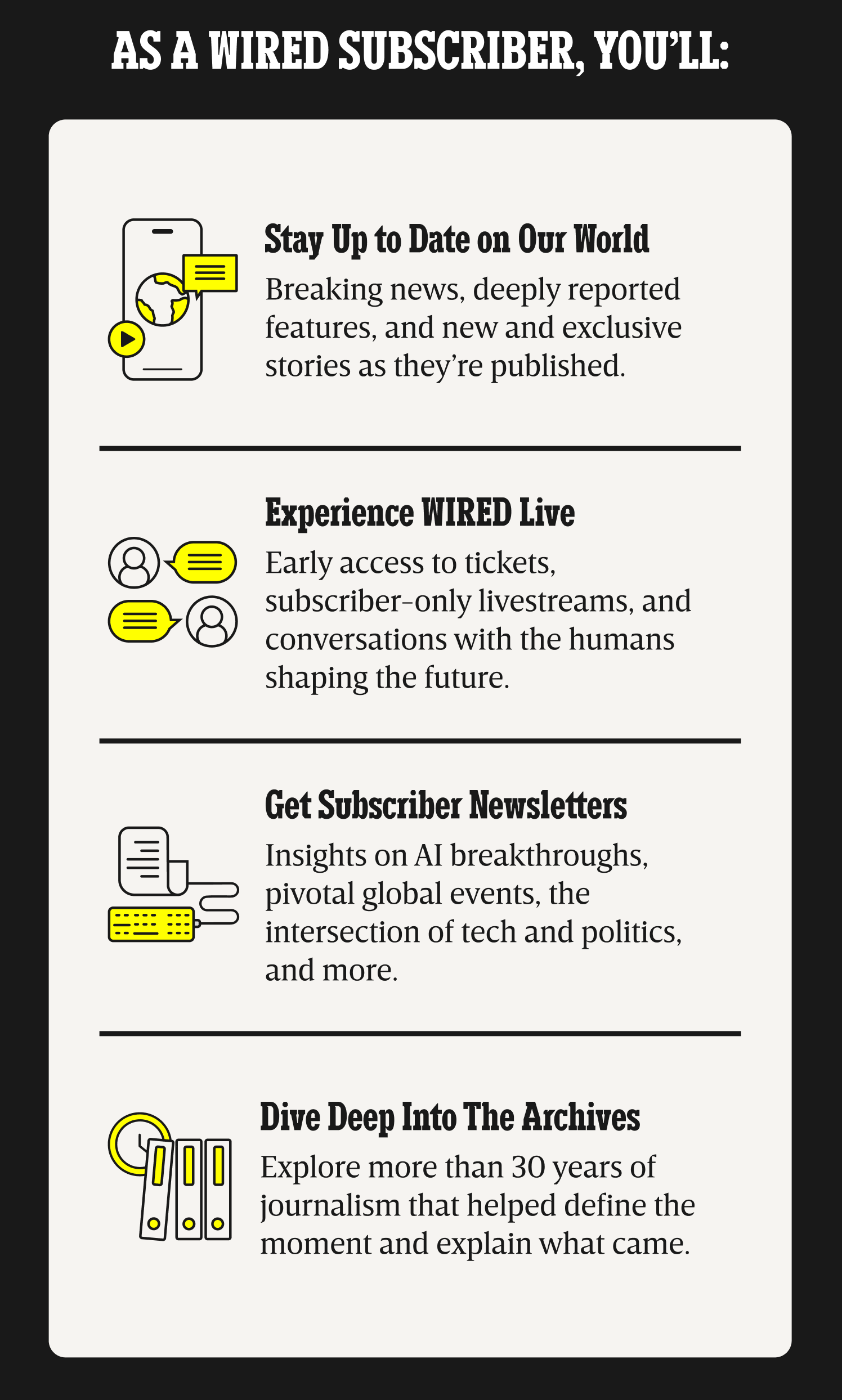 As a WIRED subscriber, you’ll: Stay up to date on our world - Breaking news, deeply reported features, and new and exclusive stories as they’re published. | Experience WIRED live - Early access to tickets, subscriber-only livestreams, and conversations with the humans shaping the future. | Get Subscriber Newsletters - Insights on AI breakthroughs, pivotal global events, the intersection of tech and politics, and more. | Dive deep into the archives - Explore more than 30 years of journalism that helped define the moment and explain what came.