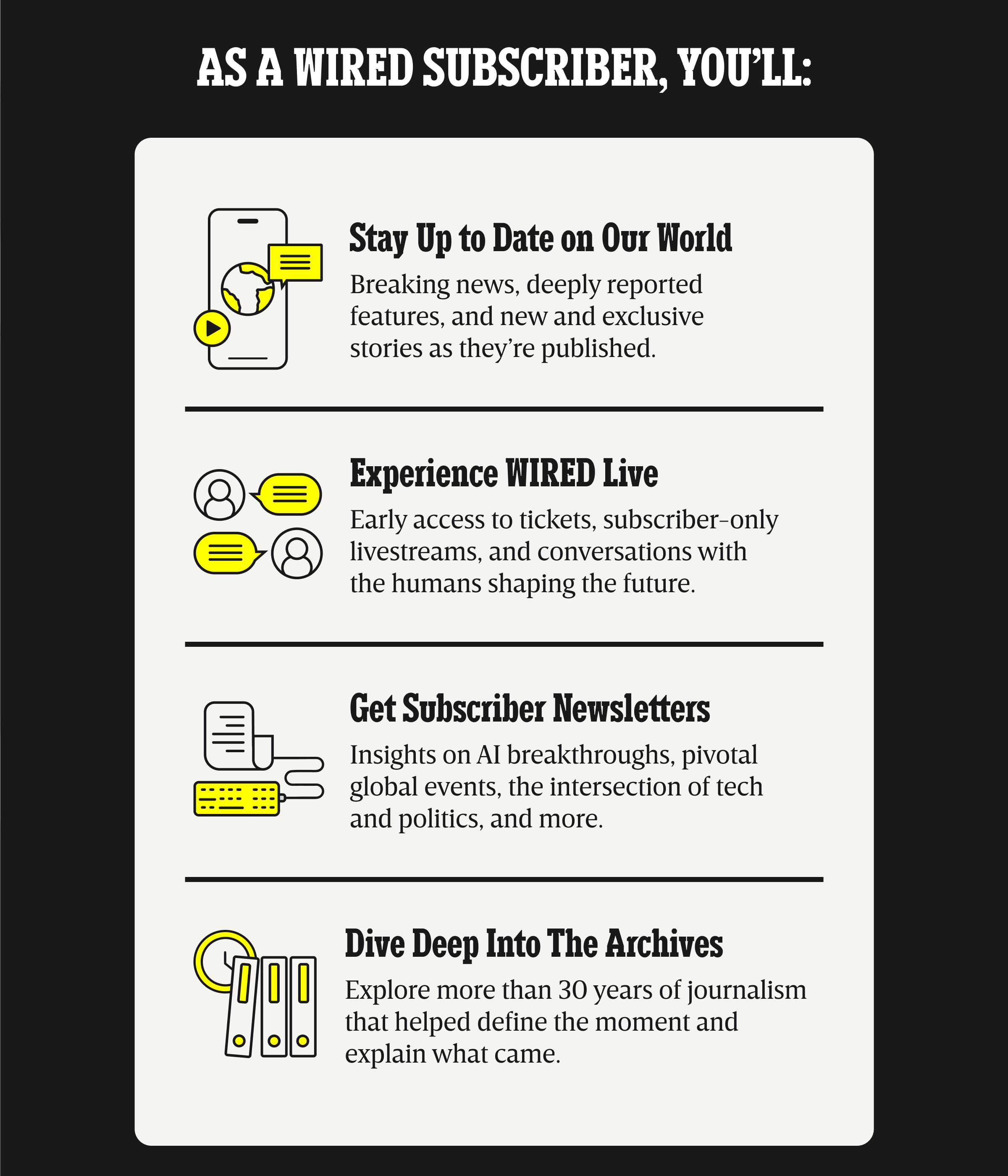As a WIRED subscriber, you will: Stay up to date on our world - Breaking news, deeply reported features, and new and exclusive stories as they are published. | Experience WIRED live - Early access to tickets, subscriber-only livestreams, and conversations with the humans shaping the future. | Get Subscriber Newsletters - Insights on AI breakthroughs, pivotal global events, the intersection of tech and politics, and more. | Dive deep into the archives - Explore more than 30 years of journalism that helped define the moment and explain what came.