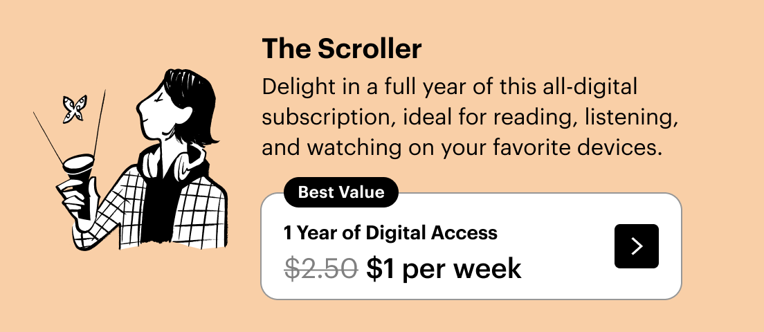 The Scroller: Delight in a full year of this all-digital subscription, ideal for reading, listening, and watching on your favorite devices. Plus, a free tote. 1 year for $1 per week
