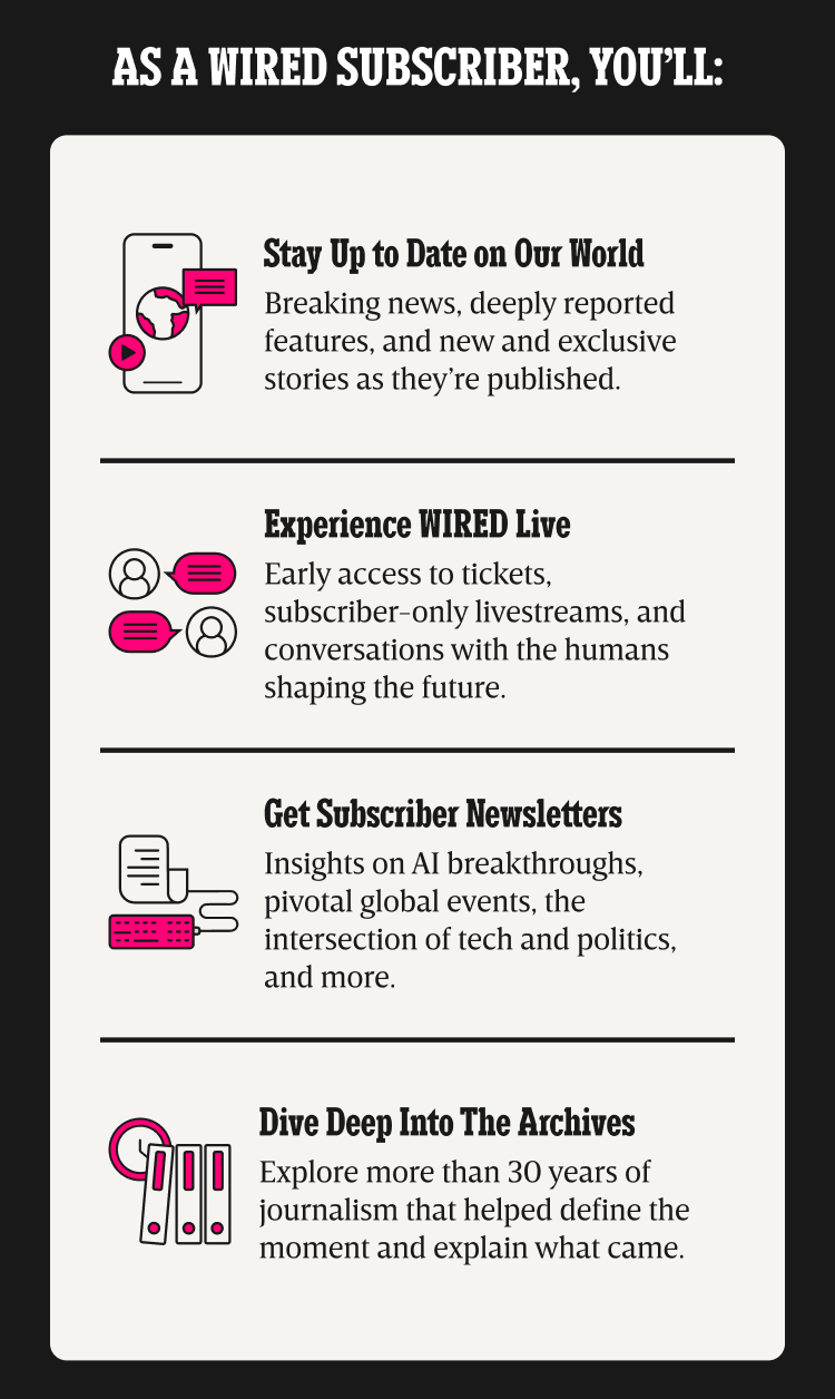 As a WIRED subscriber, you’ll: Stay up to date on our world - Breaking news, deeply reported features, and new and exclusive stories as they’re published. | Experience WIRED live - Early access to tickets, subscriber-only livestreams, and conversations with the humans shaping the future. | Get Subscriber Newsletters - Insights on AI breakthroughs, pivotal global events, the intersection of tech and politics, and more. | Dive deep into the archives - Explore more than 30 years of journalism that helped define the moment and explain what came.