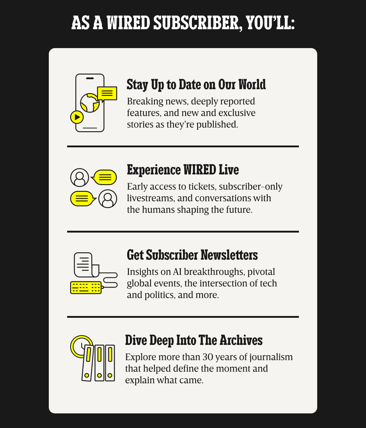 As a WIRED subscriber, you’ll: Stay up to date on our world - Breaking news, deeply reported features, and new and exclusive stories as they’re published. | Experience WIRED live - Early access to tickets, subscriber-only livestreams, and conversations with the humans shaping the future. | Get Subscriber Newsletters - Insights on AI breakthroughs, pivotal global events, the intersection of tech and politics, and more. | Dive deep into the archives - Explore more than 30 years of journalism that helped define the moment and explain what came.