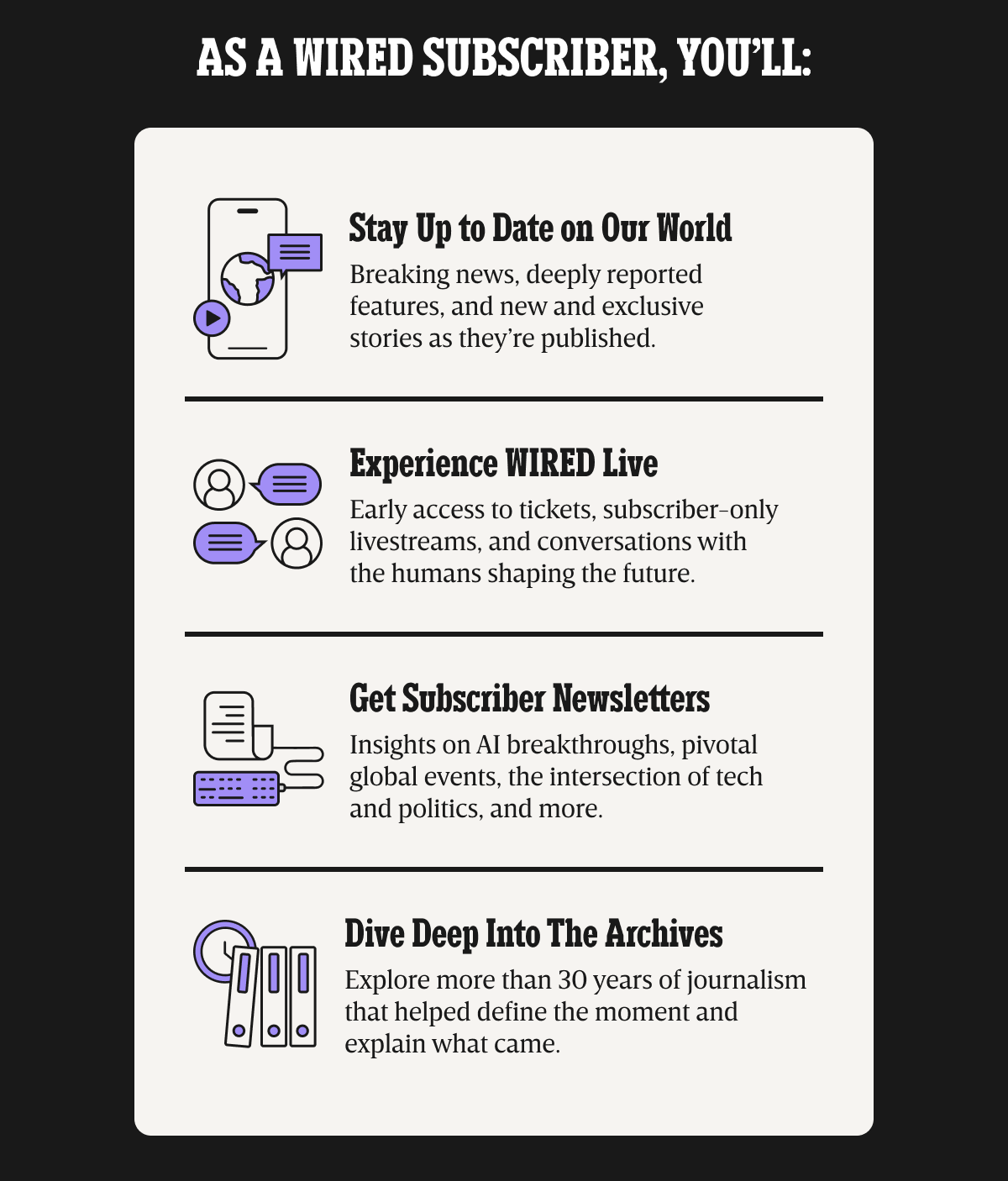 As a WIRED subscriber, you'll: Stay up to date on our world - Breaking news, deeply reported features, and new and exclusive stories as they're published. | Experience WIRED live - Early access to tickets, subscriber-only livestreams, and conversations with the humans shaping the future. | Get Subscriber Newsletters - Insights on AI breakthroughs, pivotal global events, the intersection of tech and politics, and more. | Dive deep into the archives - Explore more than 30 years of journalism that helped define the moment and explain what came.
