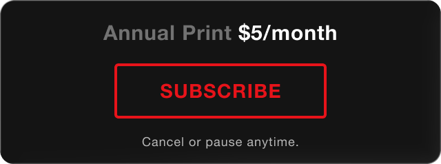 Annual Print - $5/month. Subscribe. Cancel or pause anytime.