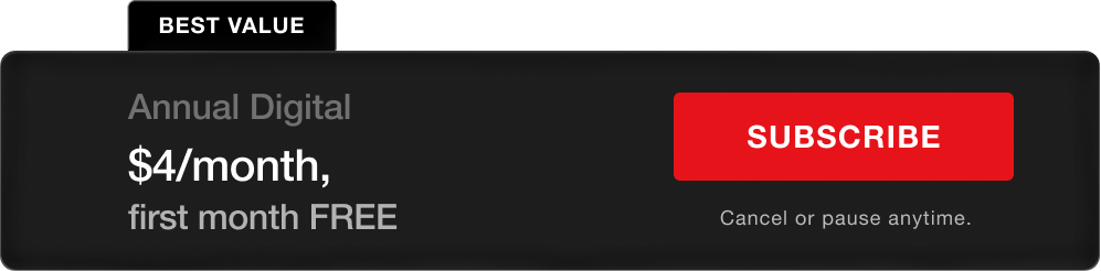 BEST VALUE. Annual Digital - $4/month, first month FREE. Subscribe. Cancel or pause anytime.
