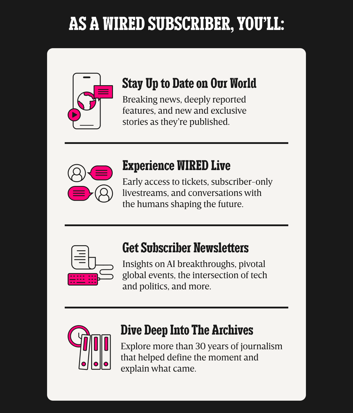 As a WIRED subscriber, you’ll: Stay up to date on our world - Breaking news, deeply reported features, and new and exclusive stories as they’re published. | Experience WIRED live - Early access to tickets, subscriber-only livestreams, and conversations with the humans shaping the future. | Get Subscriber Newsletters - Insights on AI breakthroughs, pivotal global events, the intersection of tech and politics, and more. | Dive deep into the archives - Explore more than 30 years of journalism that helped define the moment and explain what came.