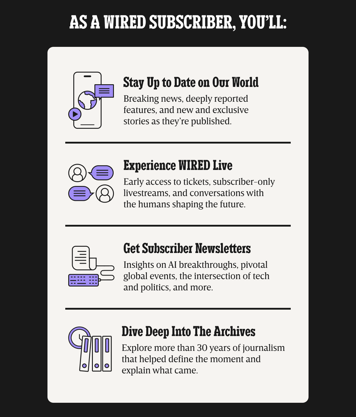 As a WIRED subscriber, you’ll: Stay up to date on our world - Breaking news, deeply reported features, and new and exclusive stories as they’re published. | Experience WIRED live - Early access to tickets, subscriber-only livestreams, and conversations with the humans shaping the future. | Get Subscriber Newsletters - Insights on AI breakthroughs, pivotal global events, the intersection of tech and politics, and more. | Dive deep into the archives - Explore more than 30 years of journalism that helped define the moment and explain what came.