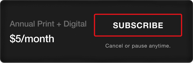 Annual Print + Digital - $5/month. Subscribe. Cancel or pause anytime.