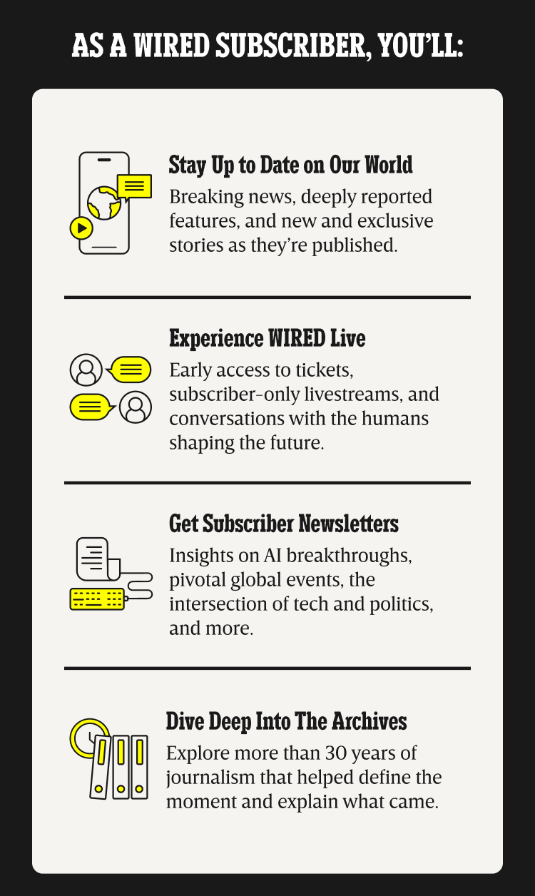 As a WIRED subscriber, you’ll: Stay up to date on our world - Breaking news, deeply reported features, and new and exclusive stories as they’re published. | Experience WIRED live - Early access to tickets, subscriber-only livestreams, and conversations with the humans shaping the future. | Get Subscriber Newsletters - Insights on AI breakthroughs, pivotal global events, the intersection of tech and politics, and more. | Dive deep into the archives - Explore more than 30 years of journalism that helped define the moment and explain what came.
