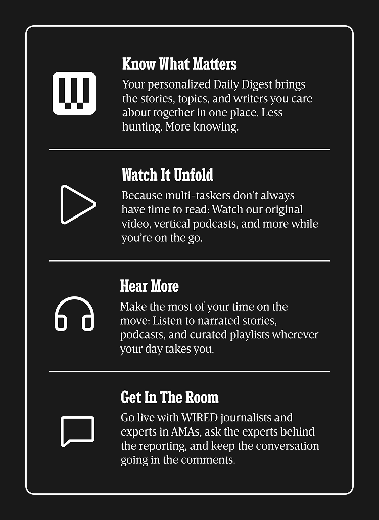 Know what matters - Your personalized Daily Digest brings the stories, topics, and writers you care about together in one place. Less hunting. More knowing. | Watch it Unfold - Because multi-taskers don’t always have time to read: Watch our original video, vertical podcasts, and more while you’re on the go. | Hear more - Make the most of your time on the move: Listen to narrated stories, podcasts, and curated playlists wherever your day takes you. | Get in the room - Go live with WIRED journalists and experts in AMAs, ask the experts behind the reporting, and keep the conversation going in the comments.