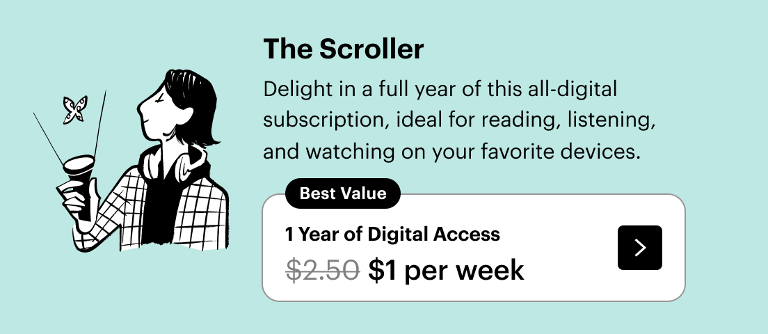 The Scroller / Delight in a full year of this all-digital subscription, ideal for reading, listening, and watching on your favorite devices. / Best Value - 1 Year of Digital Access / $1 per week, down from $2.50.